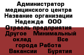 Администратор медицинского центра › Название организации ­ Надежда, ООО › Отрасль предприятия ­ Другое › Минимальный оклад ­ 30 000 - Все города Работа » Вакансии   . Бурятия респ.